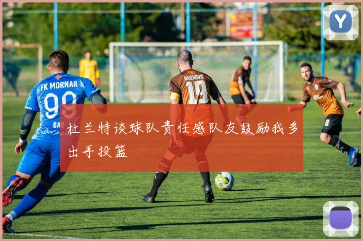 杜兰特谈球队责任感队友鼓励我多出手投篮