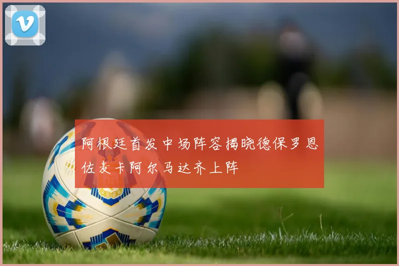阿根廷首发中场阵容揭晓德保罗恩佐麦卡阿尔马达齐上阵