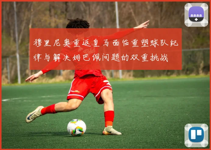 穆里尼奥重返皇马面临重塑球队纪律与解决姆巴佩问题的双重挑战