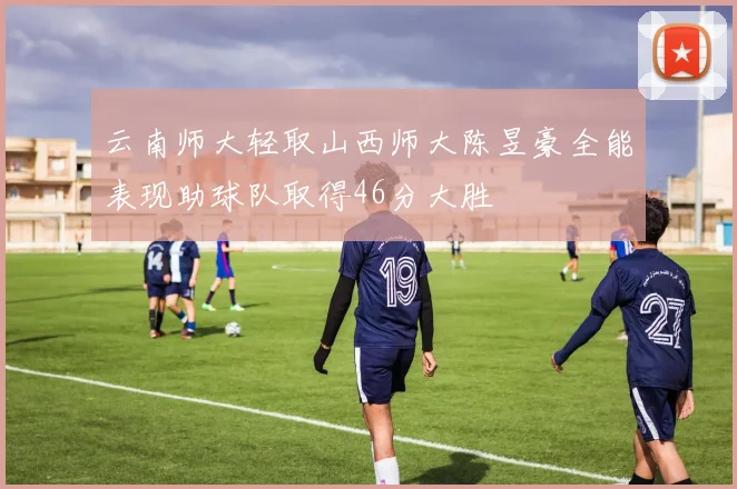 云南师大轻取山西师大陈昱豪全能表现助球队取得46分大胜