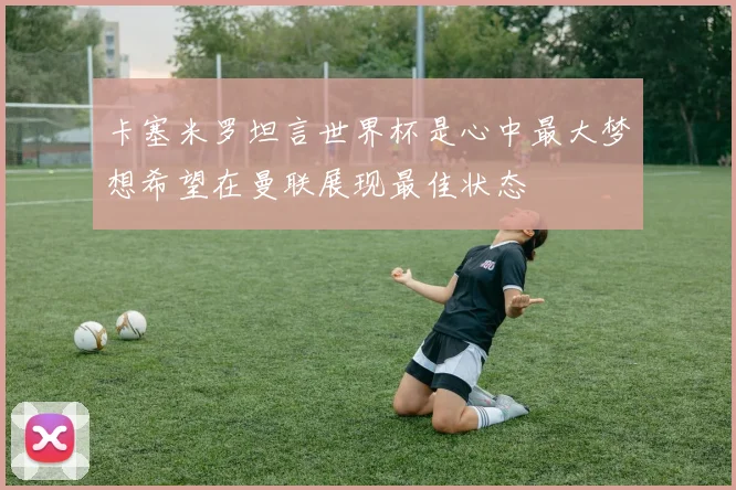 卡塞米罗坦言世界杯是心中最大梦想希望在曼联展现最佳状态