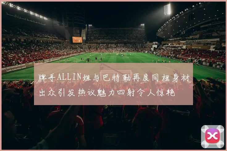 牌手ALLIN姐与巴特勒再度同框身材出众引发热议魅力四射令人惊艳