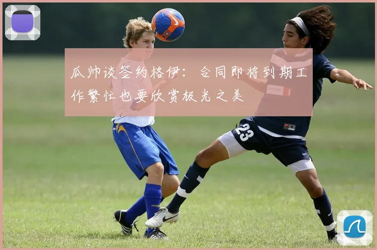 瓜帅谈签约格伊：合同即将到期工作繁忙也要欣赏极光之美