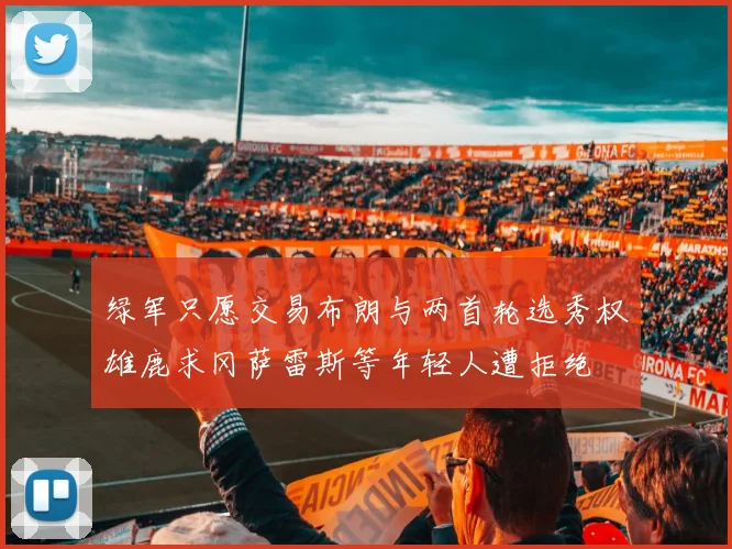 绿军只愿交易布朗与两首轮选秀权雄鹿求冈萨雷斯等年轻人遭拒绝
