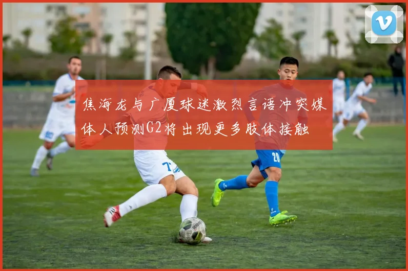 焦海龙与广厦球迷激烈言语冲突媒体人预测G2将出现更多肢体接触