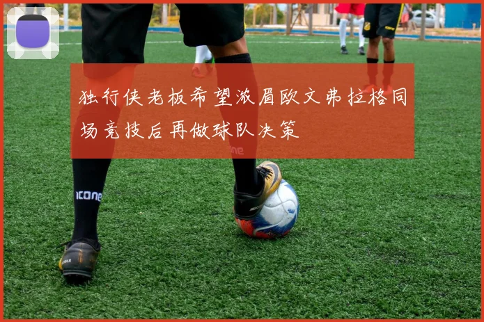 独行侠老板希望浓眉欧文弗拉格同场竞技后再做球队决策