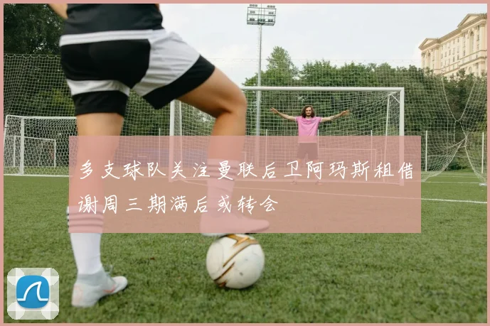 多支球队关注曼联后卫阿玛斯租借谢周三期满后或转会