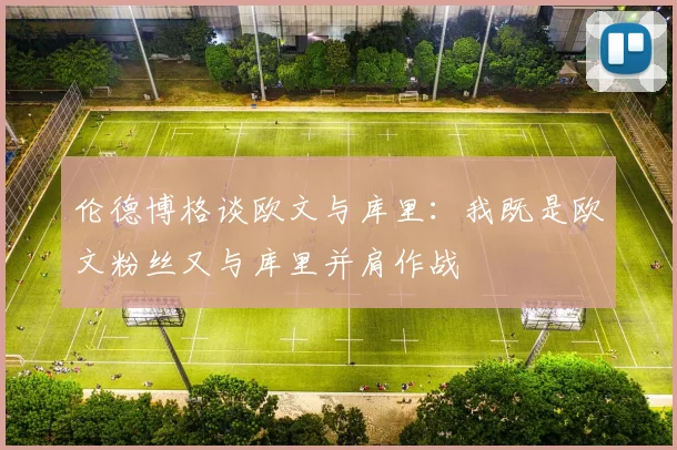 伦德博格谈欧文与库里：我既是欧文粉丝又与库里并肩作战