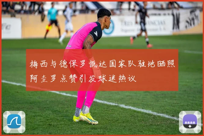 梅西与德保罗抵达国家队驻地晒照阿圭罗点赞引发球迷热议
