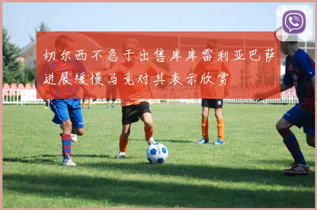 切尔西不急于出售库库雷利亚巴萨进展缓慢马竞对其表示欣赏