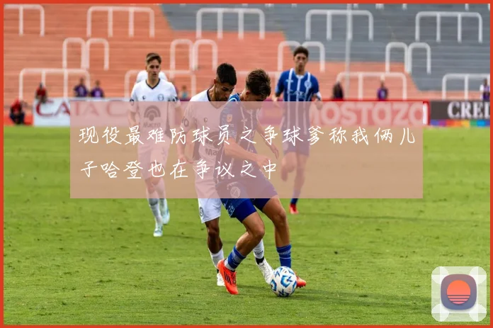 现役最难防球员之争球爹称我俩儿子哈登也在争议之中
