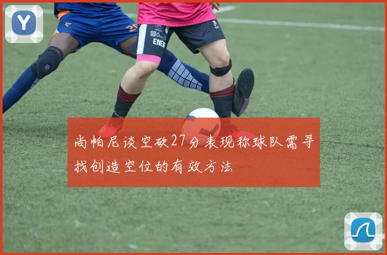 尚帕尼谈空砍27分表现称球队需寻找创造空位的有效方法