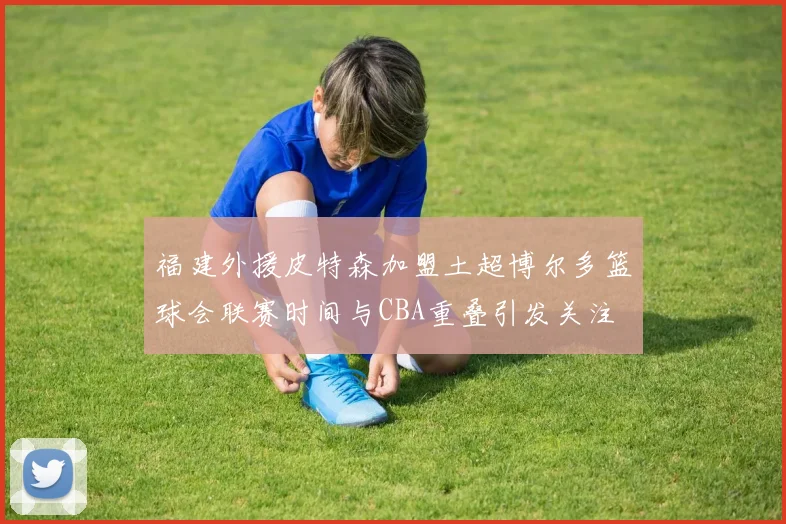福建外援皮特森加盟土超博尔多篮球会联赛时间与CBA重叠引发关注