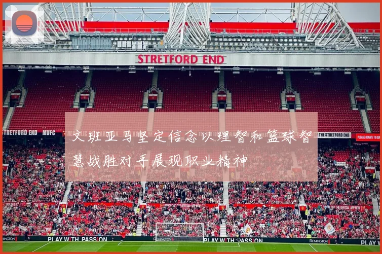 文班亚马坚定信念以理智和篮球智慧战胜对手展现职业精神