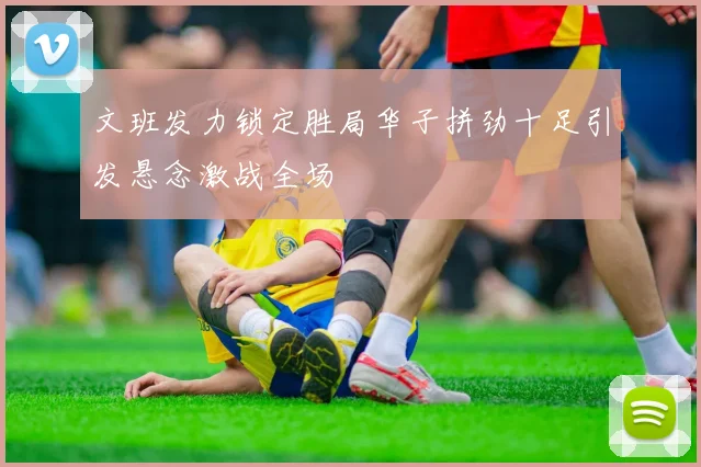 文班发力锁定胜局华子拼劲十足引发悬念激战全场