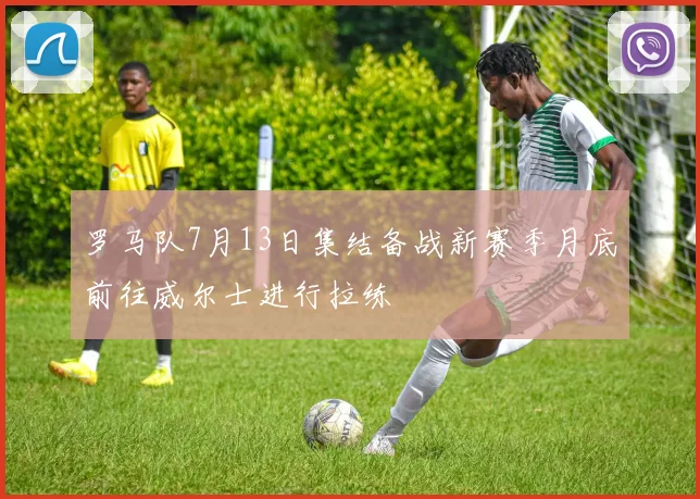 罗马队7月13日集结备战新赛季月底前往威尔士进行拉练