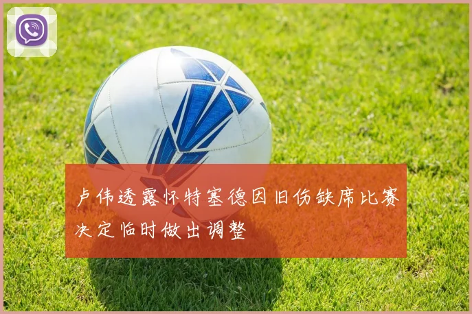 卢伟透露怀特塞德因旧伤缺席比赛决定临时做出调整