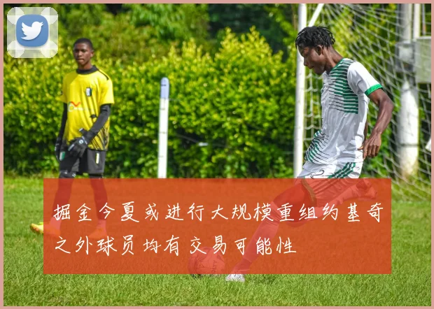 掘金今夏或进行大规模重组约基奇之外球员均有交易可能性