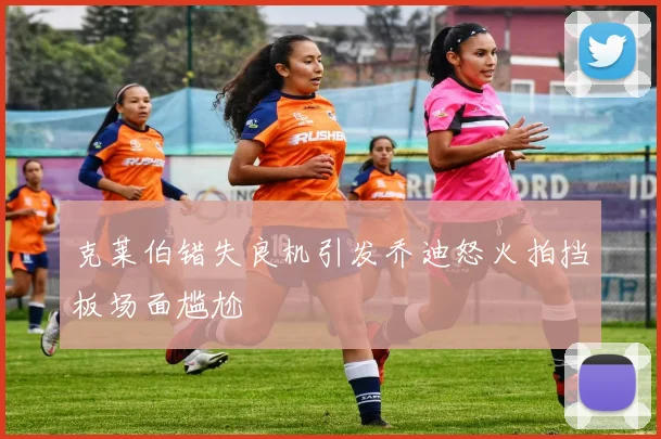 克莱伯错失良机引发乔迪怒火拍挡板场面尴尬