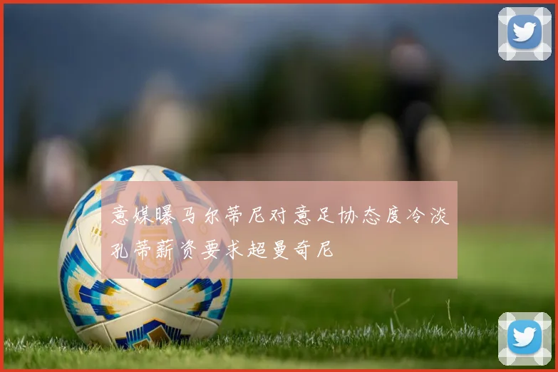 意媒曝马尔蒂尼对意足协态度冷淡孔蒂薪资要求超曼奇尼