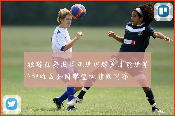 杨瀚森要成顶级进攻球员才能进军NBA难度如同攀登珠穆朗玛峰
