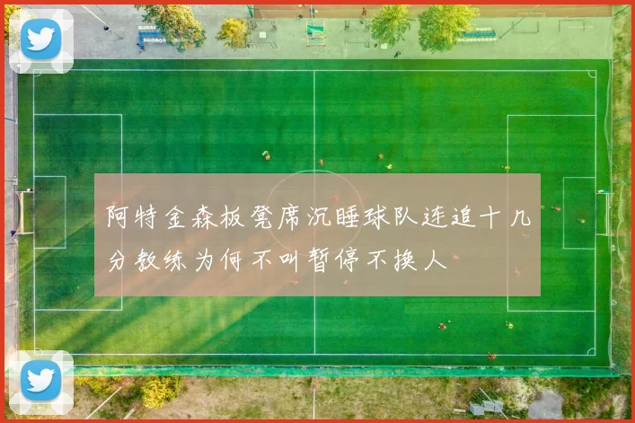 阿特金森板凳席沉睡球队连追十几分教练为何不叫暂停不换人