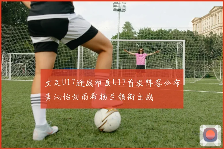 女足U17迎战印度U17首发阵容公布黄沁怡刘雨希杨兰领衔出战