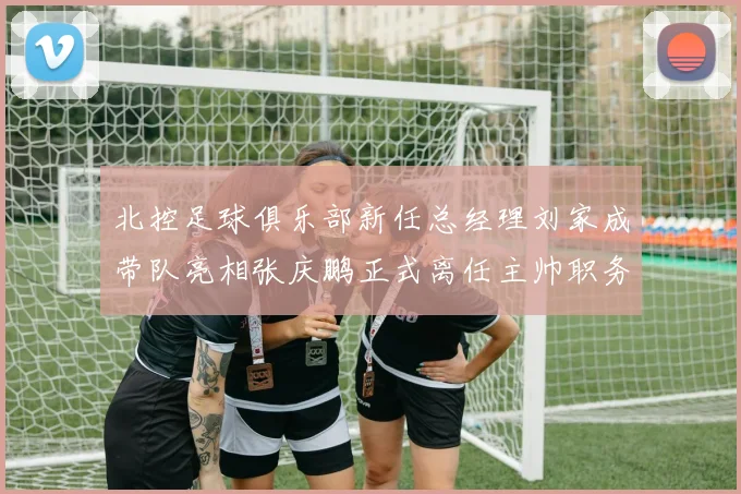 北控足球俱乐部新任总经理刘家成带队亮相张庆鹏正式离任主帅职务