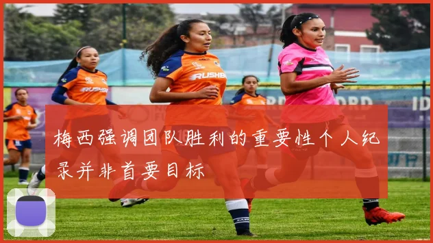 梅西强调团队胜利的重要性个人纪录并非首要目标