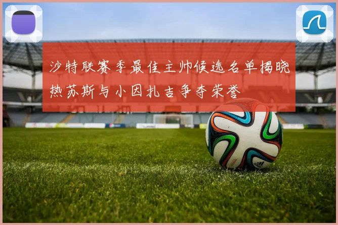 沙特联赛季最佳主帅候选名单揭晓热苏斯与小因扎吉争夺荣誉