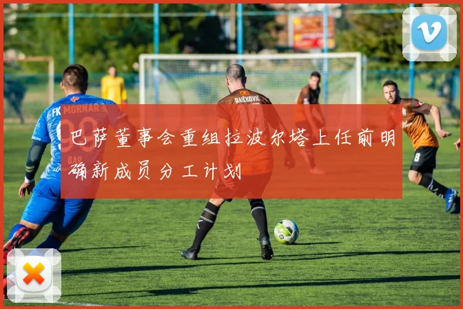 巴萨董事会重组拉波尔塔上任前明确新成员分工计划